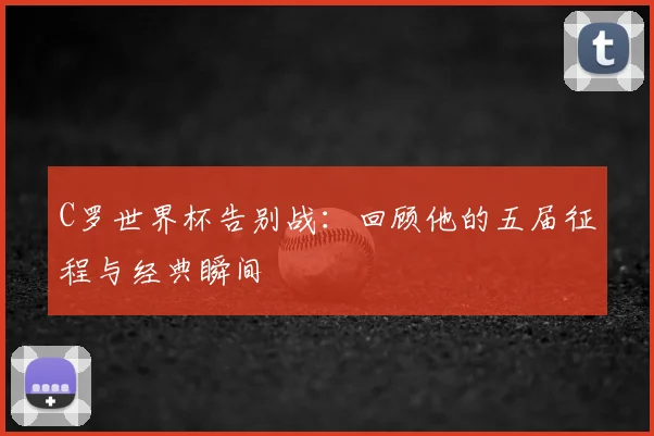 C罗世界杯告别战:回顾他的五届征程与经典瞬间