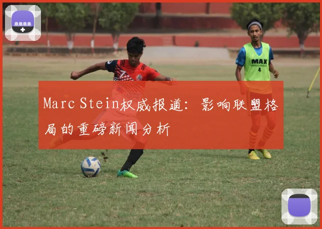 Marc Stein权威报道:影响联盟格局的重磅新闻分析