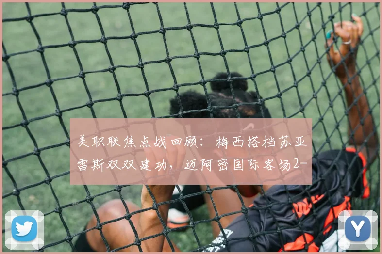 美职联焦点战回顾：梅西搭档苏亚雷斯双双建功，迈阿密国际客场2-2憾平奥斯汀FC
