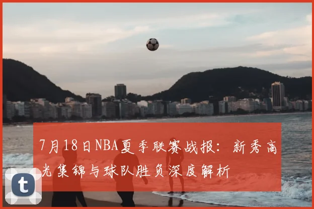 7月18日NBA夏季联赛战报：新秀高光集锦与球队胜负深度解析
